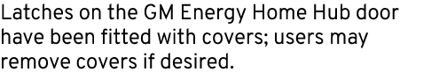 Latches on the GM Energy Home Hub door have been fitted with covers; users may remove covers if desired.