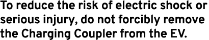 To reduce the risk of electric shock or serious injury, do not forcibly remove the Charging Coupler from the EV.