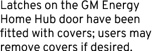 Latches on the GM Energy Home Hub door have been fitted with covers; users may remove covers if desired.