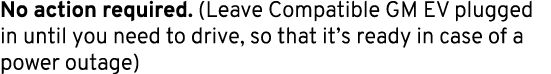 No action required. (Leave Compatible GM EV plugged in until you need to drive, so that it’s ready in case of a power...