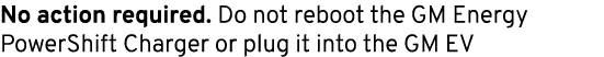 No action required. Do not reboot the GM Energy PowerShift Charger or plug it into the GM EV