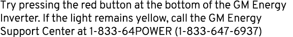 Try pressing the red button at the bottom of the GM Energy Inverter. If the light remains yellow, call the GM Energy ...