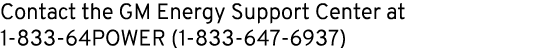 Contact the GM Energy Support Center at 1 833 64POWER (1 833 647 6937)