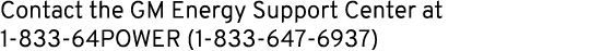 Contact the GM Energy Support Center at 1 833 64POWER (1 833 647 6937)