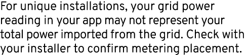For unique installations, your grid power reading in your app may not represent your total power imported from the gr...