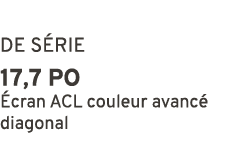 DE S RIE 17,7 po cran ACL couleur avanc  diagonal