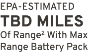 EPA ESTIMATED TBD miles Of Range2 With Max Range Battery Pack